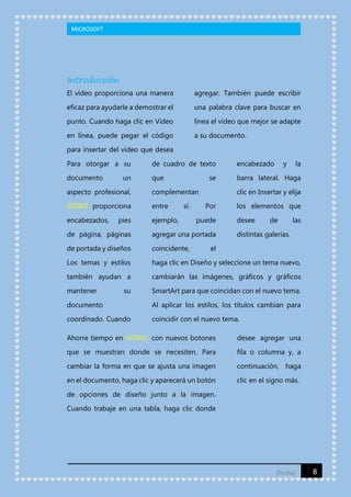 MICROSOFT

Introducción
El vídeo proporciona una manera

agregar. También puede escribir

eficaz para ayudarle a demostrar el

una palabra clave para buscar en

punto. Cuando haga clic en Vídeo

línea el vídeo que mejor se adapte

en línea, puede pegar el código

a su documento.

para insertar del vídeo que desea
Para otorgar a su

de cuadro de texto

encabezado

documento

que

barra lateral. Haga

un

se

aspecto profesional,

complementan

WORD proporciona

entre

encabezados,

ejemplo,

pies

sí.

y

la

clic en Insertar y elija
Por

puede

los elementos que
desee

de

las

de página, páginas

agregar una portada

de portada y diseños

coincidente,

Los temas y estilos

haga clic en Diseño y seleccione un tema nuevo,

también ayudan a

cambiarán las imágenes, gráficos y gráficos

mantener

SmartArt para que coincidan con el nuevo tema.

su

distintas galerías.

el

documento

Al aplicar los estilos, los títulos cambian para

coordinado. Cuando

coincidir con el nuevo tema.

Ahorre tiempo en WORD con nuevos botones

desee agregar una

que se muestran donde se necesiten. Para

fila o columna y, a

cambiar la forma en que se ajusta una imagen

continuación, haga

en el documento, haga clic y aparecerá un botón

clic en el signo más.

de opciones de diseño junto a la imagen.
Cuando trabaje en una tabla, haga clic donde

[Fecha]

8

 