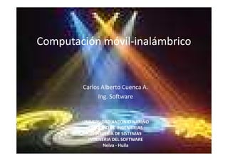 Computación móvil-inalámbrico


        Carlos Alberto Cuenca A.
              Ing. Software


        UNIVERSIDAD ANTONIO NARIÑO
          FACULTAD DE INGENIERIAS
           INGENIERIA DE SISTEMAS
          INGENERIA DEL SOFTWARE
                Neiva - Huila
 