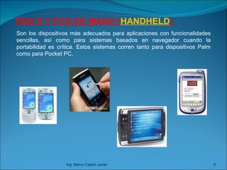 Ing. Marco Castro Javier PDA’S Y PCS DE MANO ( HANDHELD ) Son los dispositivos más adecuados para aplicaciones con funcionalidades sencillas, así como para sistemas basados en navegador cuando la portabilidad es crítica. Estos sistemas corren tanto para dispositivos Palm como para Pocket PC. 