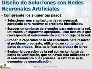 Diseño de Soluciones con Redes
Neuronales Artificiales
 Comprende los siguientes pasos:
 Seleccionar una arquitectura de red neuronal,
apropiada para resolver el problema identificado.
 Escoger un conjunto de ejemplos para entrenar la red,
utilizando un algoritmo apropiado. Esta fase es la que
corresponde al entrenamiento o aprendizaje de la red.
 Probar la capacidad de la red entrenada para resolver
el problema propuesto, utilizando un conjunto de
datos de prueba. Esta es la fase de prueba de la red.
 Evaluar la operación de la red con un conjunto de
datos de verificación, que no hayan sido utilizados en
el entrenamiento o las pruebas. A esta fase se la
denomina de generalización.
© Dr. Hugo A. Banda Gamboa - 2015 54
 