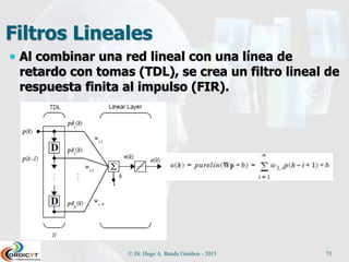 Filtros Lineales
 Al combinar una red lineal con una línea de
retardo con tomas (TDL), se crea un filtro lineal de
respuesta finita al impulso (FIR).
© Dr. Hugo A. Banda Gamboa - 2015 73
 