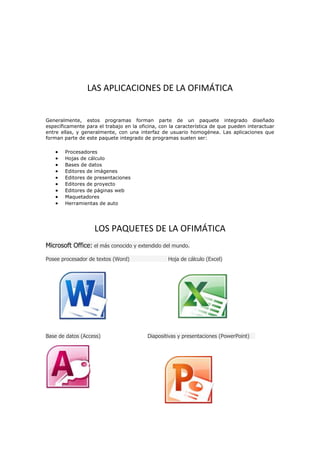 LAS APLICACIONES DE LA OFIMÁTICA
Generalmente, estos programas forman parte de un paquete integrado diseñado
específicamente para el trabajo en la oficina, con la característica de que pueden interactuar
entre ellas, y generalmente, con una interfaz de usuario homogénea. Las aplicaciones que
forman parte de este paquete integrado de programas suelen ser:
Procesadores
Hojas de cálculo
Bases de datos
Editores de imágenes
Editores de presentaciones
Editores de proyecto
Editores de páginas web
Maquetadores
Herramientas de auto

LOS PAQUETES DE LA OFIMÁTICA
Microsoft Office: el más conocido y extendido del mundo.
Posee procesador de textos (Word)

Base de datos (Access)

Hoja de cálculo (Excel)

Diapositivas y presentaciones (PowerPoint)

 