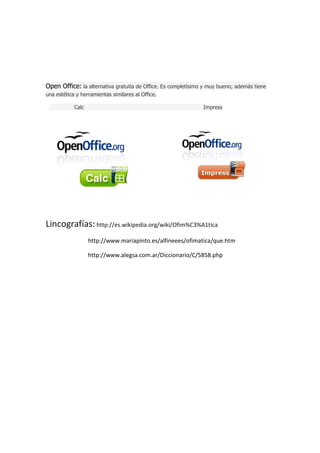 Open Office: la alternativa gratuita de Office. Es completísimo y muy bueno; además tiene
una estética y herramientas similares al Office.
Calc

Impress

Lincografías: http://es.wikipedia.org/wiki/Ofim%C3%A1tica
http://www.mariapinto.es/alfineees/ofimatica/que.htm
http://www.alegsa.com.ar/Diccionario/C/5858.php

 