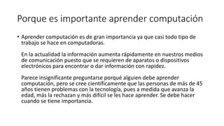 Porque es importante aprender computación
• Aprender computación es de gran importancia ya que casi todo tipo de
trabajo se hace en computadoras.
En la actualidad la información aumenta rápidamente en nuestros medios
de comunicación puesto que se requieren de aparatos o dispositivos
electrónicos para encontrar o dar información con rapidez.
Parece insignificante preguntarse porqué alguien debe aprender
computación, pero se cree científicamente que las personas de más de 45
años tienen problemas con la tecnología, pues a medida que avanza la
edad, más la rechazan y más difícil se les hace aprender. Se debe hacer
cuando se tiene importancia.
 