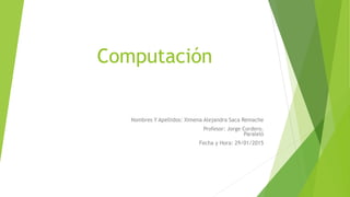 Computación
Nombres Y Apellidos: Ximena Alejandra Saca Remache
Profesor: Jorge Cordero.
Paraleló
Fecha y Hora: 29/01/2015
 