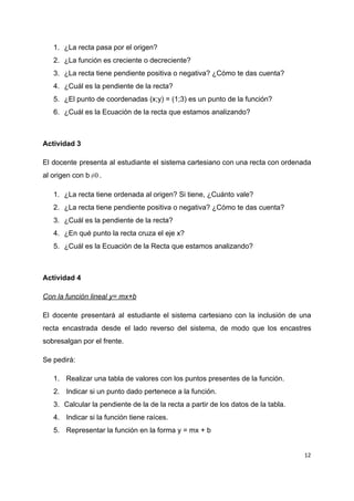 1. ¿La​ ​recta​ ​pasa​ ​por​ ​el​ ​origen?
2. ¿La​ ​función​ ​es​ ​creciente​ ​o​ ​decreciente?
3. ¿La​ ​recta​ ​tiene​ ​pendiente​ ​positiva​ ​o​ ​negativa?​ ​¿Cómo​ ​te​ ​das​ ​cuenta?
4. ¿Cuál​ ​es​ ​la​ ​pendiente​ ​de​ ​la​ ​recta?
5. ¿El​ ​punto​ ​de​ ​coordenadas​ ​(x;y)​ ​=​ ​(1;3)​ ​es​ ​un​ ​punto​ ​de​ ​la​ ​función?
6. ¿Cuál​ ​es​ ​la​ ​Ecuación​ ​de​ ​la​ ​recta​ ​que​ ​estamos​ ​analizando?
Actividad​ ​3
El docente presenta al estudiante el sistema cartesiano con una recta con ordenada
al​ ​origen​ ​con​ ​b .0≠
1. ¿La​ ​recta​ ​tiene​ ​ordenada​ ​al​ ​origen?​ ​Si​ ​tiene,​ ​¿Cuánto​ ​vale?
2. ¿La​ ​recta​ ​tiene​ ​pendiente​ ​positiva​ ​o​ ​negativa?​ ​¿Cómo​ ​te​ ​das​ ​cuenta?
3. ¿Cuál​ ​es​ ​la​ ​pendiente​ ​de​ ​la​ ​recta?
4. ¿En​ ​qué​ ​punto​ ​la​ ​recta​ ​cruza​ ​el​ ​eje​ ​x?
5. ¿Cuál​ ​es​ ​la​ ​Ecuación​ ​de​ ​la​ ​Recta​ ​que​ ​estamos​ ​analizando?
Actividad​ ​4
Con​ ​la​ ​función​ ​lineal​ ​y=​ ​mx+b
El docente presentará al estudiante el sistema cartesiano con la inclusión de una
recta encastrada desde el lado reverso del sistema, de modo que los encastres
sobresalgan​ ​por​ ​el​ ​frente.
Se​ ​pedirá:
1. ​ ​Realizar​ ​una​ ​tabla​ ​de​ ​valores​ ​con​ ​los​ ​puntos​ ​presentes​ ​de​ ​la​ ​función.
2. ​ ​Indicar​ ​si​ ​un​ ​punto​ ​dado​ ​pertenece​ ​a​ ​la​ ​función.
3. Calcular​ ​la​ ​pendiente​ ​de​ ​la​ ​de​ ​la​ ​recta​ ​a​ ​partir​ ​de​ ​los​ ​datos​ ​de​ ​la​ ​tabla.
4. ​ ​Indicar​ ​si​ ​la​ ​función​ ​tiene​ ​raíces.
5. ​ ​Representar​ ​la​ ​función​ ​en​ ​la​ ​forma​ ​y​ ​=​ ​mx​ ​+​ ​b
12
 