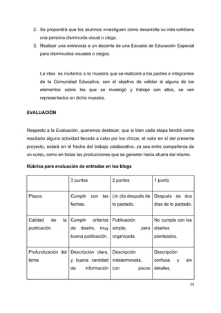 2. Se propondrá que los alumnos investiguen cómo desarrolla su vida cotidiana
una​ ​persona​ ​disminuida​ ​visual​ ​o​ ​ciega.
3. Realizar una entrevista a un docente de una Escuela de Educación Especial
para​ ​disminuidos​ ​visuales​ ​o​ ​ciegos.
La idea es invitarlos a la muestra que se realizará a los padres e integrantes
de la Comunidad Educativa, con el objetivo de validar si alguno de los
elementos sobre los que se investigó y trabajó con ellos, se ven
representados​ ​en​ ​dicha​ ​muestra.
EVALUACIÓN
Respecto a la Evaluación, queremos destacar, que si bien cada etapa tendrá como
resultado alguna actividad llevada a cabo por los chicos, el valor en sí del presente
proyecto, estará en el hecho del trabajo colaborativo, ya sea entre compañeros de
un​ ​curso,​ ​como​ ​en​ ​todas​ ​las​ ​producciones​ ​que​ ​se​ ​generen​ ​hacia​ ​afuera​ ​del​ ​mismo.
Rúbrica​ ​para​ ​evaluación​ ​de​ ​entradas​ ​en​ ​los​ ​blogs
3​ ​puntos 2​ ​puntos 1​ ​punto
Plazos Cumplir con las
fechas.
Un día después de
lo​ ​pactado.
Después de dos
días​ ​de​ ​lo​ ​pactado.
Calidad de la
publicación
Cumplir criterios
de diseño, muy
buena​ ​publicación.
Publicación
simple, pero
organizada.
No cumple con los
diseños
planteados.
Profundización del
tema
Descripción clara,
y buena cantidad
de información
Descripción
indeterminada,
con pocos
Descripción
confusa y sin
detalles.
24
 