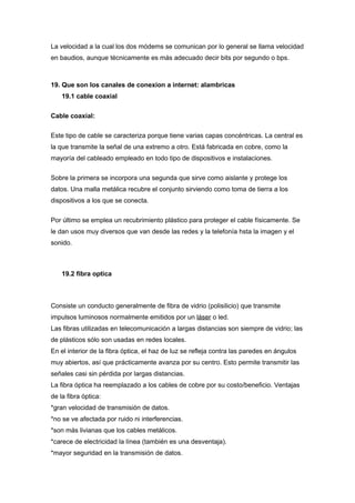 La velocidad a la cual los dos módems se comunican por lo general se llama velocidad
en baudios, aunque técnicamente es más adecuado decir bits por segundo o bps.



19. Que son los canales de conexion a internet: alambricas
    19.1 cable coaxial


Cable coaxial:

Este tipo de cable se caracteriza porque tiene varias capas concéntricas. La central es
la que transmite la señal de una extremo a otro. Está fabricada en cobre, como la
mayoría del cableado empleado en todo tipo de dispositivos e instalaciones.


Sobre la primera se incorpora una segunda que sirve como aislante y protege los
datos. Una malla metálica recubre el conjunto sirviendo como toma de tierra a los
dispositivos a los que se conecta.

Por último se emplea un recubrimiento plástico para proteger el cable físicamente. Se
le dan usos muy diversos que van desde las redes y la telefonía hsta la imagen y el
sonido.



    19.2 fibra optica



Consiste un conducto generalmente de fibra de vidrio (polisilicio) que transmite
impulsos luminosos normalmente emitidos por un láser o led.
Las fibras utilizadas en telecomunicación a largas distancias son siempre de vidrio; las
de plásticos sólo son usadas en redes locales.
En el interior de la fibra óptica, el haz de luz se refleja contra las paredes en ángulos
muy abiertos, así que prácticamente avanza por su centro. Esto permite transmitir las
señales casi sin pérdida por largas distancias.
La fibra óptica ha reemplazado a los cables de cobre por su costo/beneficio. Ventajas
de la fibra óptica:
*gran velocidad de transmisión de datos.
*no se ve afectada por ruido ni interferencias.
*son más livianas que los cables metálicos.
*carece de electricidad la línea (también es una desventaja).
*mayor seguridad en la transmisión de datos.
 