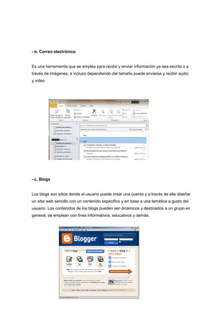 - b. Correo electrónico


Es una herramienta que se emplea para recibir y enviar información ya sea escrita o a
través de imágenes, e incluso dependiendo del tamaño puede enviarse y recibir audio
y video




- c. Blogs


Los blogs son sitios donde el usuario puede crear una cuenta y a través de ella diseñar
un sitio web sencillo con un contenido especifico y en base a una temática a gusto del
usuario. Los contenidos de los blogs pueden ser dinámicos y destinados a un grupo en
general, se emplean con fines informativos, educativos y demás.
 