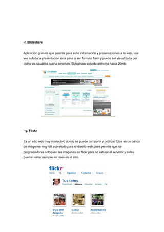 -f. Slideshare


Aplicación gratuita que permite para subir información y presentaciones a la web, una
vez subida la presentación esta pasa a ser formato flash y puede ser visualizada por
todos los usuarios que lo ameriten. Slideshare soporta archivos hasta 20mb.




- g. Flickr


Es un sitio web muy interactivo donde se puede compartir y publicar fotos es un banco
de imágenes muy útil sobretodo para el diseño web pues permite que los
programadores coloquen las imágenes en flickr para no saturar el servidor y estas
puedan estar siempre en línea en el sitio.
 