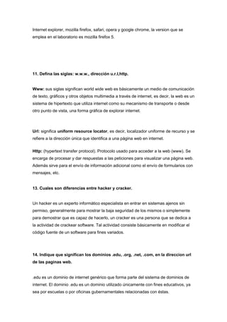 Internet explorer, mozilla firefox, safari, opera y google chrome, la version que se
emplea en el laboratorio es mozilla firefox 5.




11. Defina las siglas: w.w.w., dirección u.r.l,http.


Www: sus siglas significan world wide web es básicamente un medio de comunicación
de texto, gráficos y otros objetos multimedia a través de internet, es decir, la web es un
sistema de hipertexto que utiliza internet como su mecanismo de transporte o desde
otro punto de vista, una forma gráfica de explorar internet.



Url: significa uniform resource locator, es decir, localizador uniforme de recurso y se
refiere a la dirección única que identifica a una página web en internet.


Http: (hypertext transfer protocol). Protocolo usado para acceder a la web (www). Se
encarga de procesar y dar respuestas a las peticiones para visualizar una página web.
Además sirve para el envío de información adicional como el envío de formularios con
mensajes, etc.


13. Cuales son diferencias entre hacker y cracker.


Un hacker es un experto informático especialista en entrar en sistemas ajenos sin
permiso, generalmente para mostrar la baja seguridad de los mismos o simplemente
para demostrar que es capaz de hacerlo, un cracker es una persona que se dedica a
la actividad de crackear software. Tal actividad consiste básicamente en modificar el
código fuente de un software para fines variados.




14. Indique que significan los dominios .edu, .org, .net, .com, en la direccion url
de las paginas web.


.edu es un dominio de internet genérico que forma parte del sistema de dominios de
internet. El dominio .edu es un dominio utilizado únicamente con fines educativos, ya
sea por escuelas o por oficinas gubernamentales relacionadas con éstas.
 