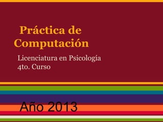 Práctica de
Computación
Licenciatura en Psicología
4to. Curso
Año 2013
 