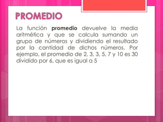 La función promedio devuelve la media
aritmética y que se calcula sumando un
grupo de números y dividiendo el resultado
por la cantidad de dichos números. Por
ejemplo, el promedio de 2, 3, 3, 5, 7 y 10 es 30
dividido por 6, que es igual a 5
 
