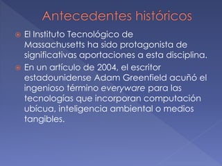  El Instituto Tecnológico de
Massachusetts ha sido protagonista de
significativas aportaciones a esta disciplina.
 En un artículo de 2004, el escritor
estadounidense Adam Greenfield acuñó el
ingenioso término everyware para las
tecnologías que incorporan computación
ubícua, inteligencia ambiental o medios
tangibles.
 