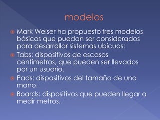  Mark Weiser ha propuesto tres modelos
básicos que puedan ser considerados
para desarrollar sistemas ubícuos:
 Tabs: dispositivos de escasos
centímetros, que pueden ser llevados
por un usuario.
 Pads: dispositivos del tamaño de una
mano.
 Boards: dispositivos que pueden llegar a
medir metros.
 
