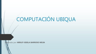 COMPUTACIÓN UBIQUA
Elaborado por: MIRLEY GISELA BARROSO MEJIA
 