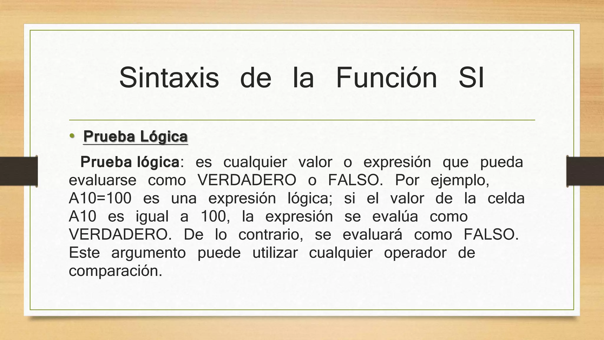 Sintaxis de la Función SI
• Prueba Lógica
Prueba lógica: es cualquier valor o expresión que pueda
evaluarse como VERDADERO o FALSO. Por ejemplo,
A10=100 es una expresión lógica; si el valor de la celda
A10 es igual a 100, la expresión se evalúa como
VERDADERO. De lo contrario, se evaluará como FALSO.
Este argumento puede utilizar cualquier operador de
comparación.
 