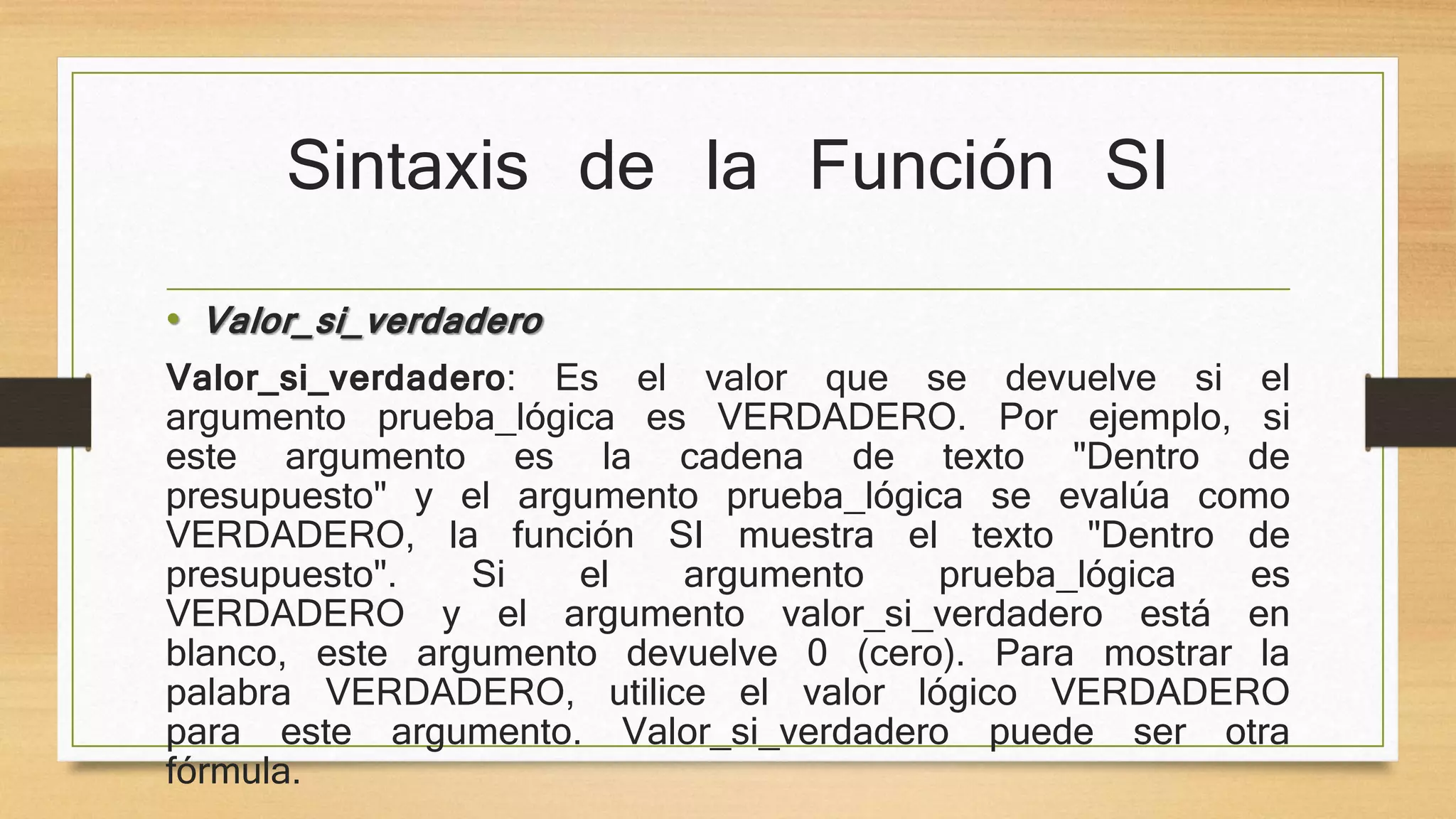 Sintaxis de la Función SI
• Valor_si_verdadero
Valor_si_verdadero: Es el valor que se devuelve si el
argumento prueba_lógica es VERDADERO. Por ejemplo, si
este argumento es la cadena de texto "Dentro de
presupuesto" y el argumento prueba_lógica se evalúa como
VERDADERO, la función SI muestra el texto "Dentro de
presupuesto". Si el argumento prueba_lógica es
VERDADERO y el argumento valor_si_verdadero está en
blanco, este argumento devuelve 0 (cero). Para mostrar la
palabra VERDADERO, utilice el valor lógico VERDADERO
para este argumento. Valor_si_verdadero puede ser otra
fórmula.
 