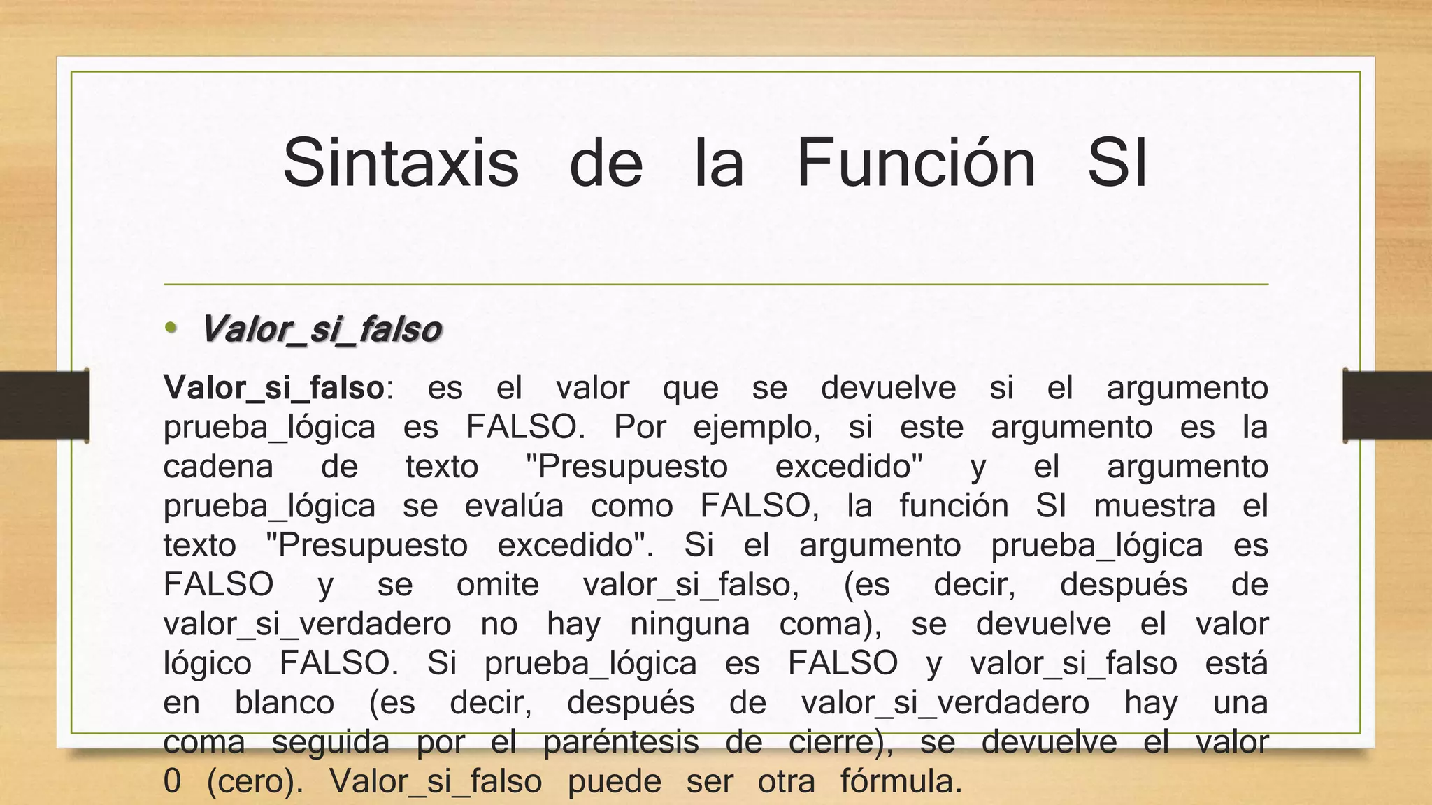 Sintaxis de la Función SI
• Valor_si_falso
Valor_si_falso: es el valor que se devuelve si el argumento
prueba_lógica es FALSO. Por ejemplo, si este argumento es la
cadena de texto "Presupuesto excedido" y el argumento
prueba_lógica se evalúa como FALSO, la función SI muestra el
texto "Presupuesto excedido". Si el argumento prueba_lógica es
FALSO y se omite valor_si_falso, (es decir, después de
valor_si_verdadero no hay ninguna coma), se devuelve el valor
lógico FALSO. Si prueba_lógica es FALSO y valor_si_falso está
en blanco (es decir, después de valor_si_verdadero hay una
coma seguida por el paréntesis de cierre), se devuelve el valor
0 (cero). Valor_si_falso puede ser otra fórmula.
 