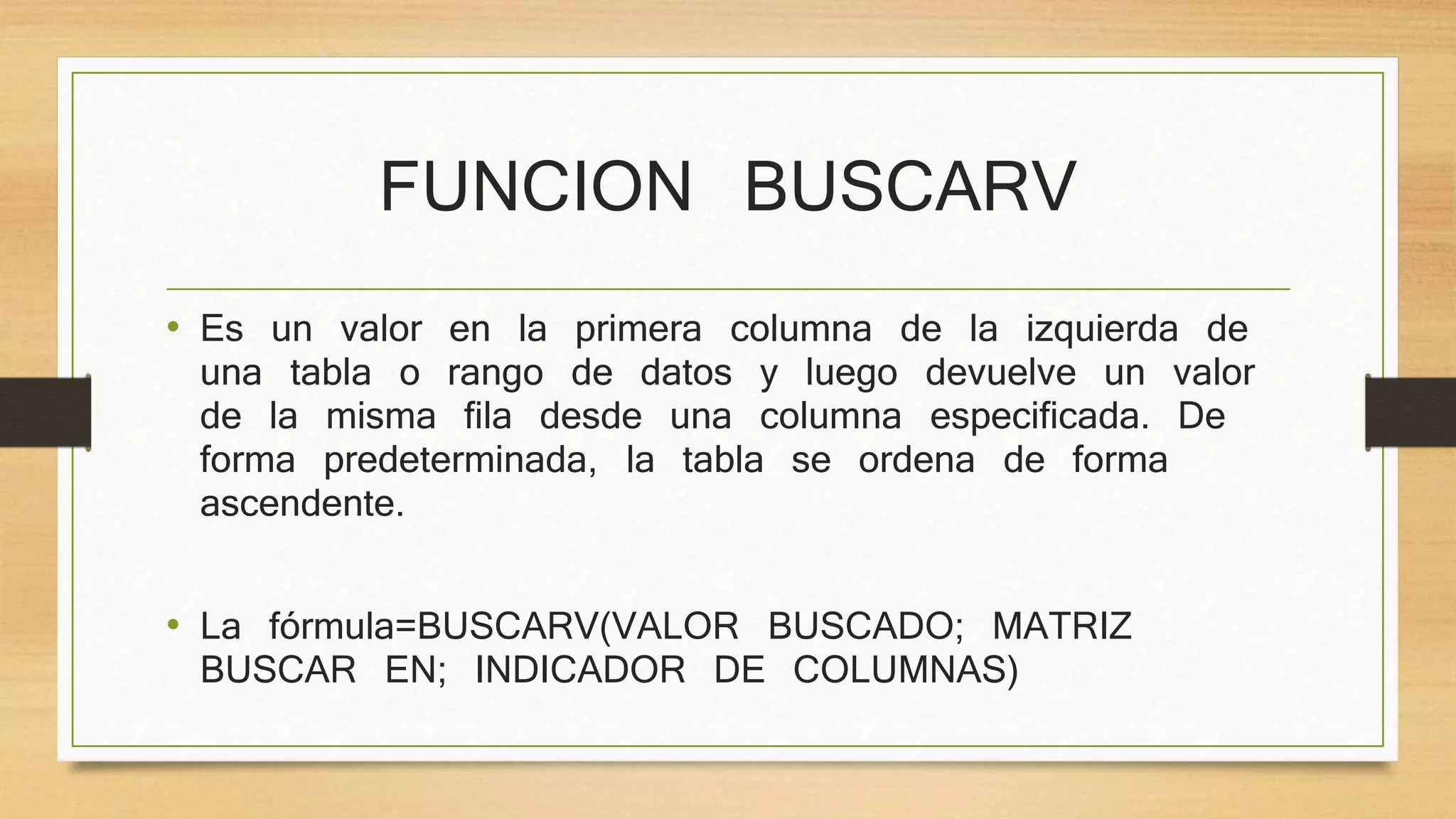 FUNCION BUSCARV
• Es un valor en la primera columna de la izquierda de
una tabla o rango de datos y luego devuelve un valor
de la misma fila desde una columna especificada. De
forma predeterminada, la tabla se ordena de forma
ascendente.
• La fórmula=BUSCARV(VALOR BUSCADO; MATRIZ
BUSCAR EN; INDICADOR DE COLUMNAS)
 