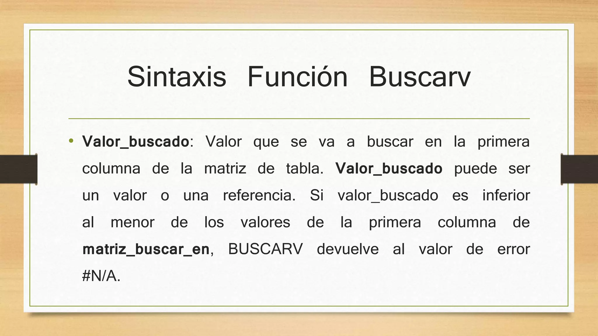 Sintaxis Función Buscarv
• Valor_buscado: Valor que se va a buscar en la primera
columna de la matriz de tabla. Valor_buscado puede ser
un valor o una referencia. Si valor_buscado es inferior
al menor de los valores de la primera columna de
matriz_buscar_en, BUSCARV devuelve al valor de error
#N/A.
 