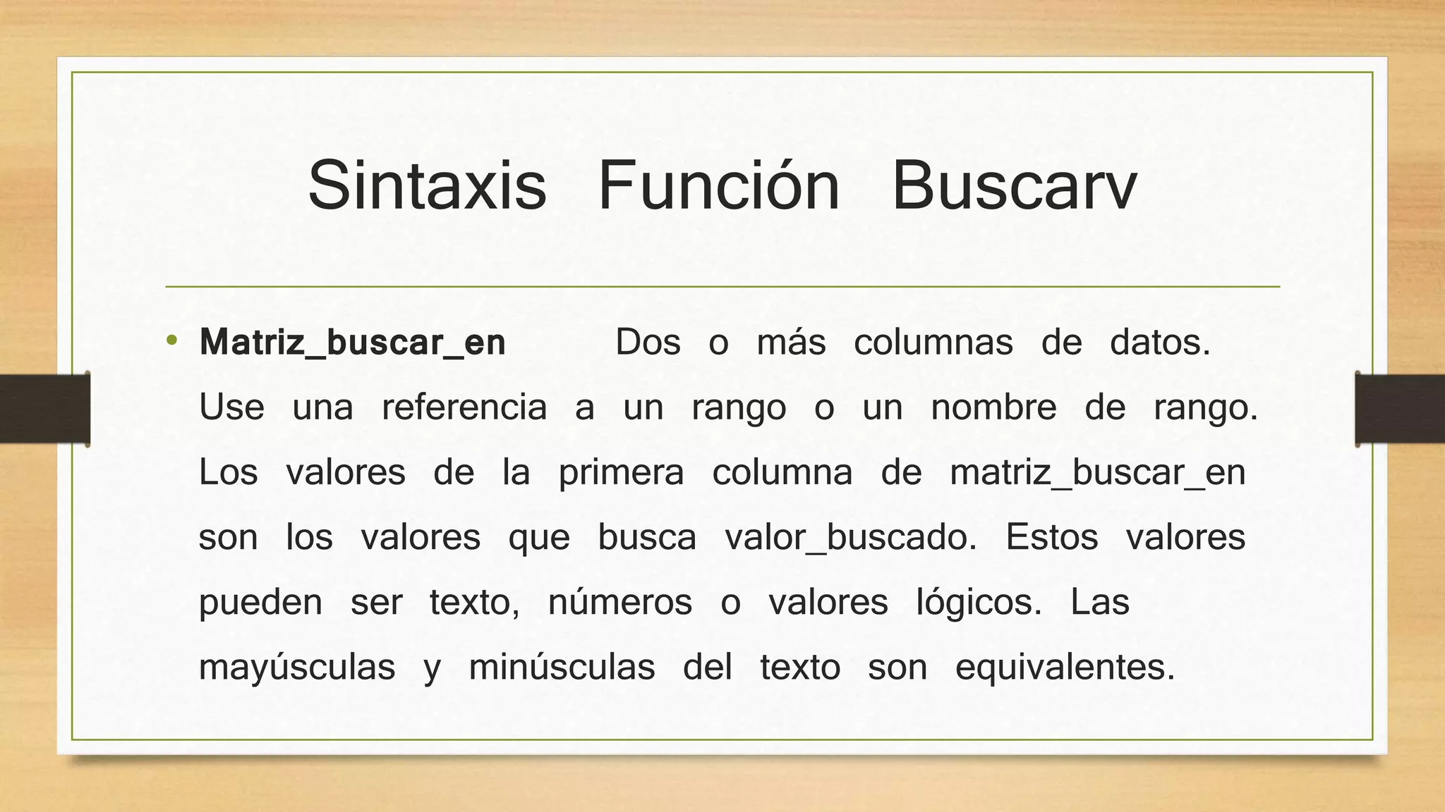 Sintaxis Función Buscarv
• Matriz_buscar_en Dos o más columnas de datos.
Use una referencia a un rango o un nombre de rango.
Los valores de la primera columna de matriz_buscar_en
son los valores que busca valor_buscado. Estos valores
pueden ser texto, números o valores lógicos. Las
mayúsculas y minúsculas del texto son equivalentes.
 