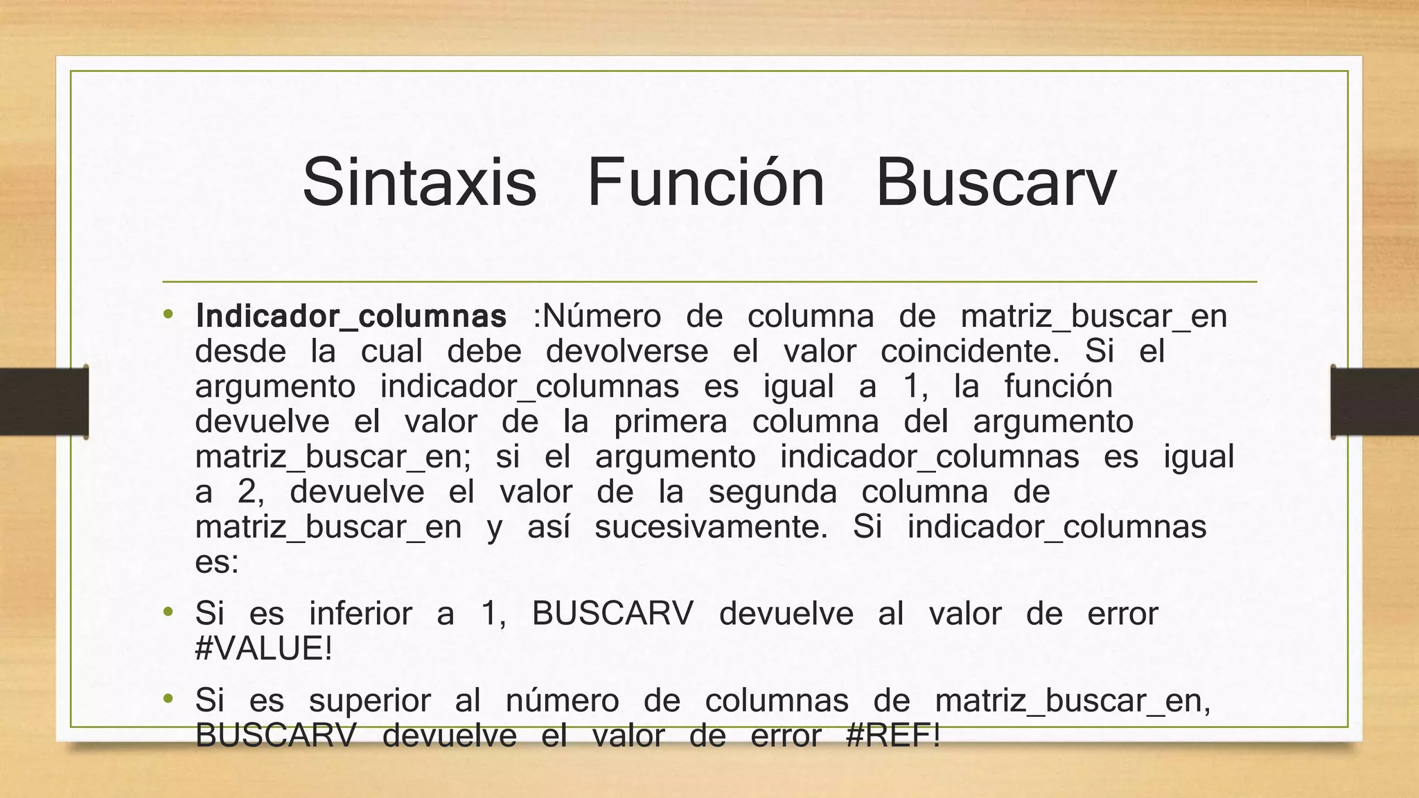 Sintaxis Función Buscarv
• Indicador_columnas :Número de columna de matriz_buscar_en
desde la cual debe devolverse el valor coincidente. Si el
argumento indicador_columnas es igual a 1, la función
devuelve el valor de la primera columna del argumento
matriz_buscar_en; si el argumento indicador_columnas es igual
a 2, devuelve el valor de la segunda columna de
matriz_buscar_en y así sucesivamente. Si indicador_columnas
es:
• Si es inferior a 1, BUSCARV devuelve al valor de error
#VALUE!
• Si es superior al número de columnas de matriz_buscar_en,
BUSCARV devuelve el valor de error #REF!
 