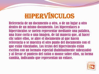 Hipervínculos
Referencia de un documento a otro, o de un lugar a otro
dentro de un mismo documento. Los hiperenlaces o
hipervínculos se suelen representar mediante una palabra,
una frase corta o una imagen, de tal manera que, al hacer
clic sobre ellos, se abre el documento al que hacen
referencia o se muestra el otro punto del documento con el
que están vinculados. Los textos del hipervínculo están
escritos con un formato especial (habitualmente subrayado)
y al llevar el puntero del ratón o mouse sobre ellos, su forma
cambia, indicando que representan un enlace.
 