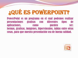¿Qué es PowerPoint?
PowerPoint es un programa en el cual podemos realizar
presentaciones graficas con diferentes tipos de
aplicaciones,          como            pueden            ser:
formas, graficas, imágenes, hipervínculos, tablas entre otras
cosas, para que nuestra presentación sea de buena calidad.
 