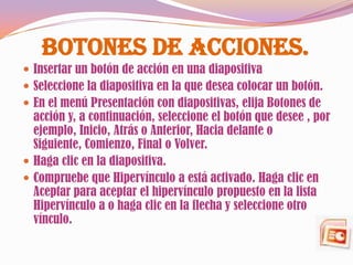 Botones de Acciones.
 Insertar un botón de acción en una diapositiva
 Seleccione la diapositiva en la que desea colocar un botón.
 En el menú Presentación con diapositivas, elija Botones de
  acción y, a continuación, seleccione el botón que desee , por
  ejemplo, Inicio, Atrás o Anterior, Hacia delante o
  Siguiente, Comienzo, Final o Volver.
 Haga clic en la diapositiva.
 Compruebe que Hipervínculo a está activado. Haga clic en
  Aceptar para aceptar el hipervínculo propuesto en la lista
  Hipervínculo a o haga clic en la flecha y seleccione otro
  vínculo.
 