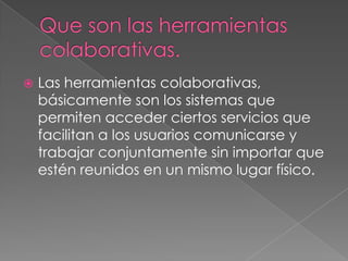 Que son las herramientas colaborativas.Las herramientas colaborativas, básicamente son los sistemas que permiten acceder ciertos servicios que facilitan a los usuarios comunicarse y trabajar conjuntamente sin importar que estén reunidos en un mismo lugar físico.