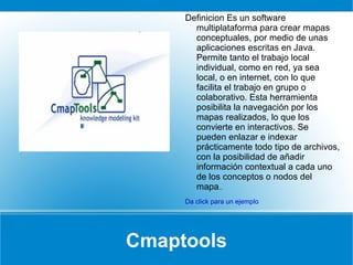 Cmaptools Definicion Es un software multiplataforma para crear mapas conceptuales, por medio de unas aplicaciones escritas en Java. Permite tanto el trabajo local individual, como en red, ya sea local, o en internet, con lo que facilita el trabajo en grupo o colaborativo. Esta herramienta posibilita la navegación por los mapas realizados, lo que los convierte en interactivos. Se pueden enlazar e indexar prácticamente todo tipo de archivos, con la posibilidad de añadir información contextual a cada uno de los conceptos o nodos del mapa ..  