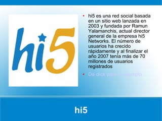 hi5 hi5 es una red social basada en un sitio web lanzada en 2003 y fundada por Ramun Yalamanchis, actual director general de la empresa hi5 Networks. El número de usuarios ha crecido rápidamente y al finalizar el año 2007 tenía más de 70 millones de usuarios registrados Da click para un ejemplo 