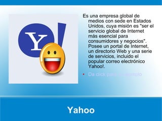 Yahoo Es una empresa global de medios con sede en Estados Unidos, cuya misión es "ser el servicio global de Internet más esencial para consumidores y negocios". Posee un portal de Internet, un directorio Web y una serie de servicios, incluido el popular correo electrónico Yahoo!.  Da click para un ejemplo 