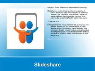 Slideshare concepto Sobre Slideshare - Presentation Transcript Slidesharees un servicio al que tenemos acceso a través de un sitio web, mediante el cual podemos publicar, ver, compartir, intercambiar y socializar presentaciones, tanto nuestras, como de otros autores. Es un servicio flexible y dinámico, cuyas ¿Para qué sirve  Esta aplicación de web 2.0 es muy útil, puesto que nos permite administrar una cuenta donde archivar, publicar y difundir muestras presentaciones. Los beneficios de este servicio radican en la alternativa de compartir las sin necesidad de adjuntar archivos pesados en nuestros mails, publicarlos en un sitio web o blog Da un click para ejemplo 