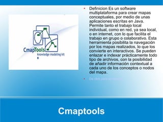Cmaptools Definicion Es un software multiplataforma para crear mapas conceptuales, por medio de unas aplicaciones escritas en Java. Permite tanto el trabajo local individual, como en red, ya sea local, o en internet, con lo que facilita el trabajo en grupo o colaborativo. Esta herramienta posibilita la navegación por los mapas realizados, lo que los convierte en interactivos. Se pueden enlazar e indexar prácticamente todo tipo de archivos, con la posibilidad de añadir información contextual a cada uno de los conceptos o nodos del mapa ..  Da click para un ejemplo 