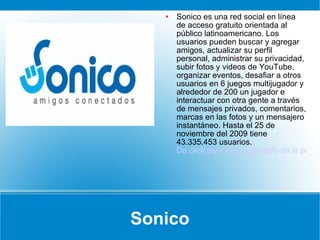 Sonico Sonico es una red social en línea de acceso gratuito orientada al público latinoamericano. Los usuarios pueden buscar y agregar amigos, actualizar su perfil personal, administrar su privacidad, subir fotos y videos de YouTube, organizar eventos, desafiar a otros usuarios en 6 juegos multijugador y alrededor de 200 un jugador e interactuar con otra gente a través de mensajes privados, comentarios, marcas en las fotos y un mensajero instantáneo. Hasta el 25 de noviembre del 2009 tiene 43.335.453 usuarios. Da click para ver un ejemplo de la pagina inicial 