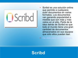 Scribd  Scribd es una solución online que permite a cualquiera subir documentos en varios formatos. Los documentos van ganando popularidad a medida que son más y más vistos en el sitio. Parte de la idea detrás de Scribd es que todo el mundo tiene una gran cantidad de documentos almacenados en sus equipos que sólo ellos pueden leer. Da click para ver un ejemplo 