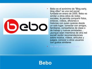 Bebo  Bebo es el acrónimo de "Blog early, blog often" es una red social fundada en enero de 2005. Bebo es similar a otros sitios de redes sociales, te permite compartir fotos, enlaces, vídeos, aficiones e historias con quien quieras desde un solo lugar, conectar con amigos, familiares, compañeros de clase o de trabajo y nuevas amistades... ¡aunque sean miembros de otra red social! recibir recomendaciones sobre música, vídeos, artículos y juegos, conocer a otros usuarios con gustos similares Da cilck para ver un ejemplo 