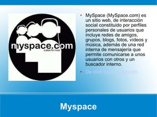 Myspace MySpace (MySpace.com) es un sitio web, de interacción social constituido por perfiles personales de usuarios que incluye redes de amigos, grupos, blogs, fotos, vídeos y música, además de una red interna de mensajería que permite comunicarse a unos usuarios con otros y un buscador interno. Da click para un ejemplo 