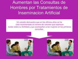 Aumentan las Consultas de
Hombres por Tratamientos de
Inseminacion Artificial
Un estudio demuestra que en los últimos años se ha
visto incrementado el número de varones que expresan
dudas sobre su fertilidad y que acompañan a las mujeres en las primeras
consultas.
 