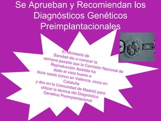 El Ministerio deSanidad dio a conocer la
semana pasada que la Comisión Nacional de
Reproducción Asistida hadado el visto bueno a
doce casos (cinco en Valencia, cinco en
Cataluña
y dos en la Comunidad de Madrid) para
utilizar la técnica del Diagnóstico
Genético Preimplantacional.
Se Aprueban y Recomiendan los
Diagnósticos Genéticos
Preimplantacionales
 