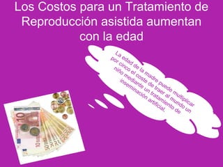 Los Costos para un Tratamiento de
Reproducción asistida aumentan
con la edad
La edad de la madre puede multiplicar
por cinco el coste de traer al mundo un
niño mediante un tratamiento de
inseminación artificial.
 