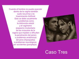 Caso Tres
Cuando el hombre no puede eyacular
dentro de la vagina también
suele recurrirse a la
Inseminación Artificial.
Esto se debe usualmente
a problemas como
la disfunción eréctil
y el vaginismo
(espasmo involuntario
de los músculos de la
vagina que impiden o dificultan
la penetración del pene);
o problemas anatómicos
del pene (hipospadia)
o problemas neurológicos
por accidentes (paraplejia).
 