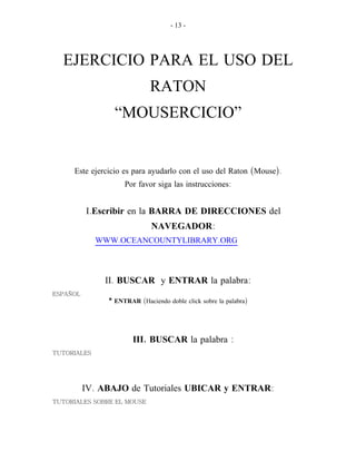 - 13 -
EJERCICIO PARA EL USO DEL
RATON
“MOUSERCICIO”
( ).Este ejercicio es para ayudarlo con el uso del Raton Mouse
:Por favor siga las instrucciones
.I Escribir en la BARRA DE DIRECCIONES del
NAVEGADOR:
. .WWW OCEANCOUNTYLIBRARY ORG
.II BUSCAR y ENTRAR :la palabra
ESPAÑOL
* ENTRAR ( )Haciendo doble click sobre la palabra
.III BUSCAR :la palabra
TUTORIALES
.IV ABAJO de Tutoriales UBICAR y ENTRAR:
TUTORIALES SOBRE EL MOUSE
 