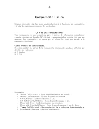 - 2 -
Computación Básico
Estamos ofreciendo esta clase como una introduccion de la funcion de las computadoras
y brindar los basicos conocimientos del uso de ellas.
Que es una computadora?
Una computadora es una herramienta para el acceso de informacion, normalmente
escucharemos que son llamadas PC’s ; la cual es una computadora personal (uso para una
persona). Una computadora no piensa por si misma Ud. tiene que decirle a la
computadora que hacer.
Como prender la computadora.
Debemos prender dos partes de la computadora, simplemente apretando el boton que
dice On , las cuales son:
A. El Monitor
B. El CPU
Descripcion.
• Monitor On/Off switch - Boton de prender/apagar del Monitor.
• Monitor Control bottons – Botones de control del Monitor.
• CD-ROM drive – Donde insertaremos el CD.
• CD-ROM drive On/Off botton – Boton de prender/apagar el CD.
• Floppy disk drive – Donde insertaremos nuestro disco.
• Floppy disk drive On/Off button – Boton de prender/apagar el uso del disco.
• Tower On/Off switch – Boton principal de prendido de la computadora.
• Reset Botton – Boton de reseteo de la computadora.
 