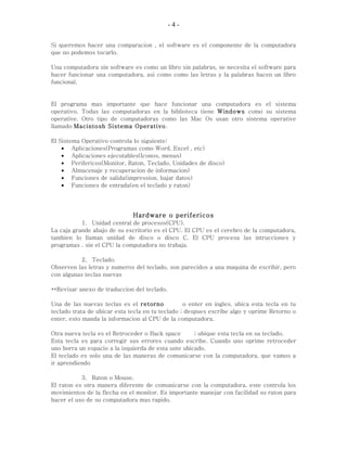 - 4 -
Si queremos hacer una comparacion , el software es el componente de la computadora
que no podemos tocarlo.
Una computadora sin software es como un libro sin palabras, se necesita el software para
hacer funcionar una computadora, asi como como las letras y la palabras hacen un libro
funcional.
El programa mas importante que hace funcionar una computadora es el sistema
operativo. Todas las computadoras en la biblioteca tiene Windows como su sistema
operative. Otro tipo de computadoras como las Mac Os usan otro sistema operative
llamado Macintosh Sistema Operativo.
El Sistema Operativo controla lo siguiente:
• Aplicaciones(Programas como Word, Excel , etc)
• Aplicaciones ejecutables(Iconos, menus)
• Perifericos(Monitor, Raton, Teclado, Unidades de disco)
• Almacenaje y recuperacion de informacion)
• Funciones de salida(impression, bajar datos)
• Funciones de entrada(en el teclado y raton)
Hardware o perifericos
1. Unidad central de procesos(CPU).
La caja grande abajo de su escritorio es el CPU. El CPU es el cerebro de la computadora,
tambien lo llaman unidad de disco o disco C. El CPU procesa las intrucciones y
programas . sin el CPU la computadora no trabaja.
2. Teclado.
Observen las letras y numeros del teclado, son parecidos a una maquina de escribir, pero
con algunas teclas nuevas
**Revisar anexo de traduccion del teclado.
Una de las nuevas teclas es el retorno o enter en ingles, ubica esta tecla en tu
teclado trata de ubicar esta tecla en tu teclado ; despues escribe algo y oprime Retorno o
enter, esto manda la informacion al CPU de la computadora.
Otra nueva tecla es el Retroceder o Back space ; ubique esta tecla en su teclado.
Esta tecla es para corregir sus errores cuando escribe. Cuando uno oprime retroceder
uno borra un espacio a la izquierda de esta uste ubicado.
El teclado es solo una de las maneras de comunicarse con la computadora, que vamos a
ir aprendiendo
3. Raton o Mouse.
El raton es otra manera diferente de comunicarse con la computadora, este controla los
movimientos de la flecha en el monitor. Es importante manejar con facilidad su raton para
hacer el uso de su computadora mas rapido.
 