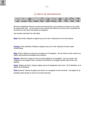 - 11 -
La Barra de Herramientas
Muchos navegadores ofrecen una barra de herramientas, que consiste en botones en los cuales
se puede hacer click. Las funciones son las mismas que ofrecen los menús, pero el propósito de
los botones es de hacer más rápida la navegación.
Aquí quedan explicados los más útiles.
Back (Para atrás): Regresa a páginas que ya ha visto, empezando con la más reciente.
Forward (Para Adelante): Adelanta a páginas que ya ha visto, después de haber usado
el botón Back.
Stop (Parar): Detiene la carga de una página en el navegador. Se usa más que todo cuando una
página esta tardando demasiado para cargarse.
Refresh (Renovar): Carga de nuevo la misma página en el navegador. Se usa cuando unas
imágenes no se cargaron bien o cuando la información en la página cambia cada minuto, por
ejemplo.
Home (Página de Inicio): Carga la página que se ha designado como inicio. En la biblioteca, es la
página de la biblioteca.
Print (Imprimir): Imprime la página que está en su navegador en ese momento. Una página en la
pantalla puede resultar en más de una hoja imprimida.
 