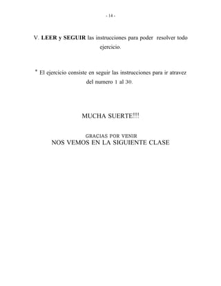 - 14 -
.V LEER y SEGUIR las instrucciones para poder resolver todo
.ejercicio
* El ejercicio consiste en seguir las instrucciones para ir atravez
1 30.del numero al
!!!MUCHA SUERTE
GRACIAS POR VENIR
NOS VEMOS EN LA SIGUIENTE CLASE
 