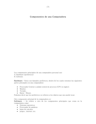 - 3 -
Componentes de una Computadora
Los componentes principales de una computadora personal son:
A. Hardware (perifericos)
B. Software
Hardware – Estos son llamados perifericos, dentro de los cuales tenemos las siguientes
partes principales en una computadora:
• Procesador Central o unidad central de procesos (CPU en ingles).
• Monitor.
• Teclado .
• Raton – Mouse.
Podemos decir que los perifericos se refieren a los objetos que uno puede tocar.
Otro componente principal de la computadora es:
Software. - Se refiere a otro de los componentes principales que estan en la
computadora como:
• Sistemas operativos
• Procesador de palabras
• hojas de calculos,
• juegos , internet, etc.
 